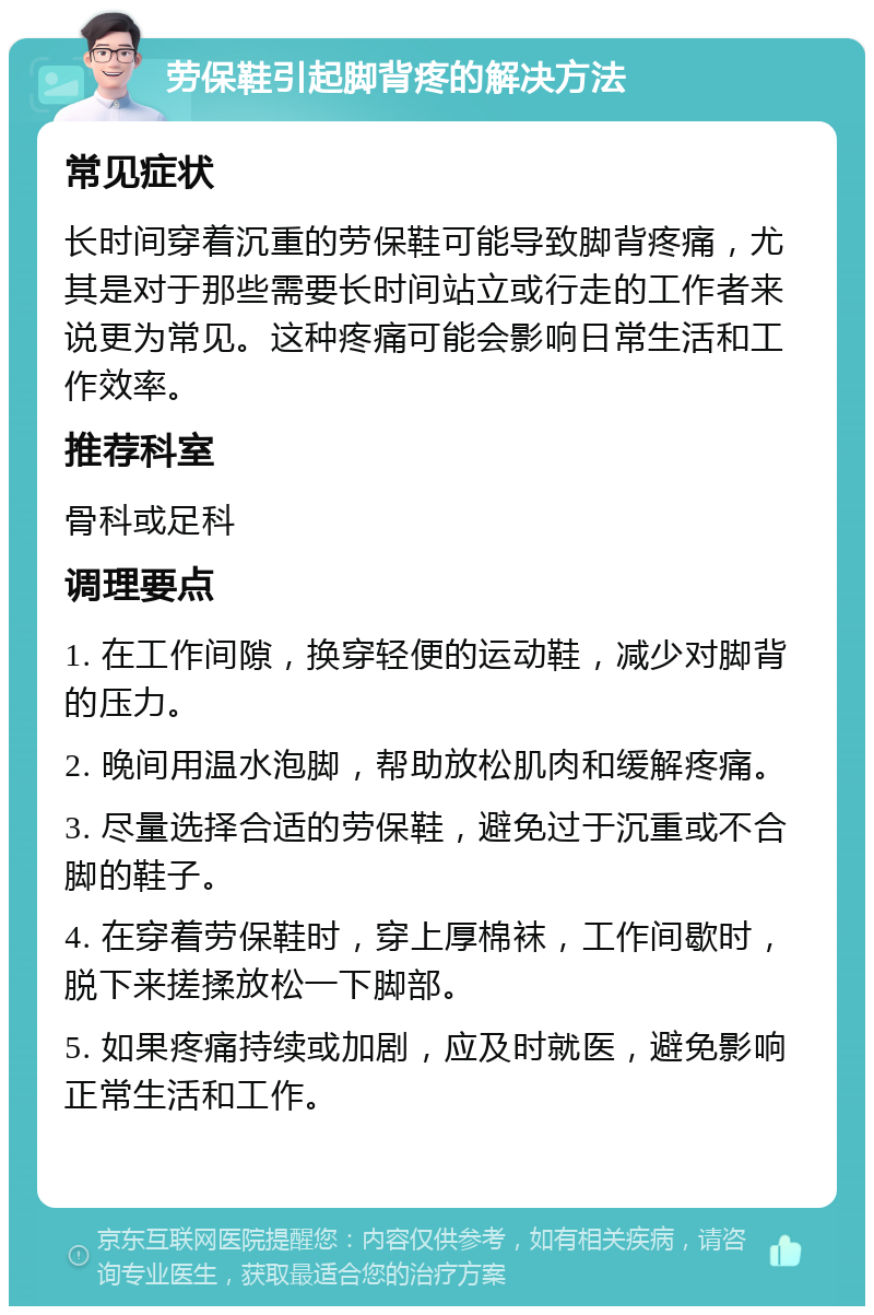 劳保鞋引起脚背疼的解决方法 常见症状 长时间穿着沉重的劳保鞋可能导致脚背疼痛，尤其是对于那些需要长时间站立或行走的工作者来说更为常见。这种疼痛可能会影响日常生活和工作效率。 推荐科室 骨科或足科 调理要点 1. 在工作间隙，换穿轻便的运动鞋，减少对脚背的压力。 2. 晚间用温水泡脚，帮助放松肌肉和缓解疼痛。 3. 尽量选择合适的劳保鞋，避免过于沉重或不合脚的鞋子。 4. 在穿着劳保鞋时，穿上厚棉袜，工作间歇时，脱下来搓揉放松一下脚部。 5. 如果疼痛持续或加剧，应及时就医，避免影响正常生活和工作。