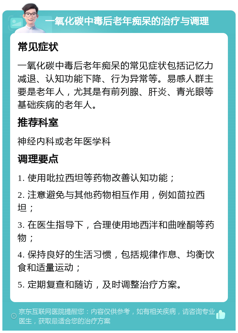 一氧化碳中毒后老年痴呆的治疗与调理 常见症状 一氧化碳中毒后老年痴呆的常见症状包括记忆力减退、认知功能下降、行为异常等。易感人群主要是老年人，尤其是有前列腺、肝炎、青光眼等基础疾病的老年人。 推荐科室 神经内科或老年医学科 调理要点 1. 使用吡拉西坦等药物改善认知功能； 2. 注意避免与其他药物相互作用，例如茴拉西坦； 3. 在医生指导下，合理使用地西泮和曲唑酮等药物； 4. 保持良好的生活习惯，包括规律作息、均衡饮食和适量运动； 5. 定期复查和随访，及时调整治疗方案。