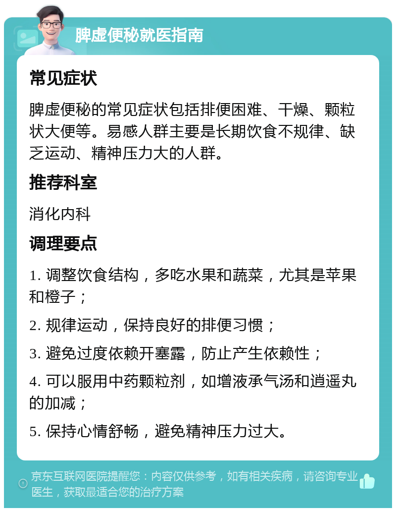 脾虚便秘就医指南 常见症状 脾虚便秘的常见症状包括排便困难、干燥、颗粒状大便等。易感人群主要是长期饮食不规律、缺乏运动、精神压力大的人群。 推荐科室 消化内科 调理要点 1. 调整饮食结构，多吃水果和蔬菜，尤其是苹果和橙子； 2. 规律运动，保持良好的排便习惯； 3. 避免过度依赖开塞露，防止产生依赖性； 4. 可以服用中药颗粒剂，如增液承气汤和逍遥丸的加减； 5. 保持心情舒畅，避免精神压力过大。