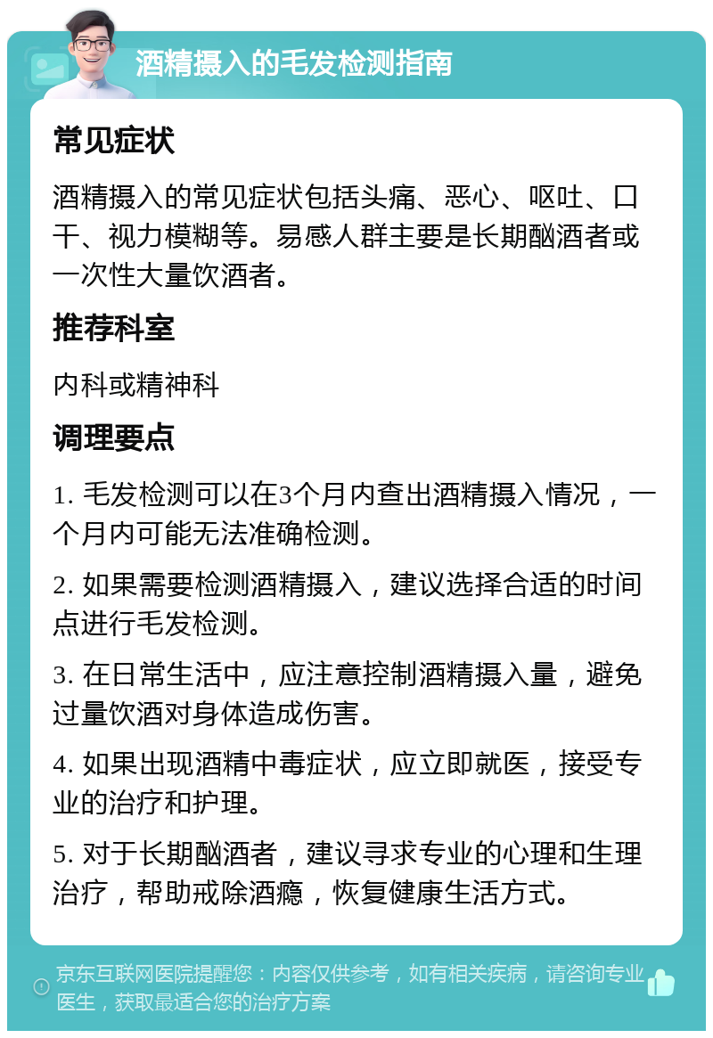 酒精摄入的毛发检测指南 常见症状 酒精摄入的常见症状包括头痛、恶心、呕吐、口干、视力模糊等。易感人群主要是长期酗酒者或一次性大量饮酒者。 推荐科室 内科或精神科 调理要点 1. 毛发检测可以在3个月内查出酒精摄入情况，一个月内可能无法准确检测。 2. 如果需要检测酒精摄入，建议选择合适的时间点进行毛发检测。 3. 在日常生活中，应注意控制酒精摄入量，避免过量饮酒对身体造成伤害。 4. 如果出现酒精中毒症状，应立即就医，接受专业的治疗和护理。 5. 对于长期酗酒者，建议寻求专业的心理和生理治疗，帮助戒除酒瘾，恢复健康生活方式。