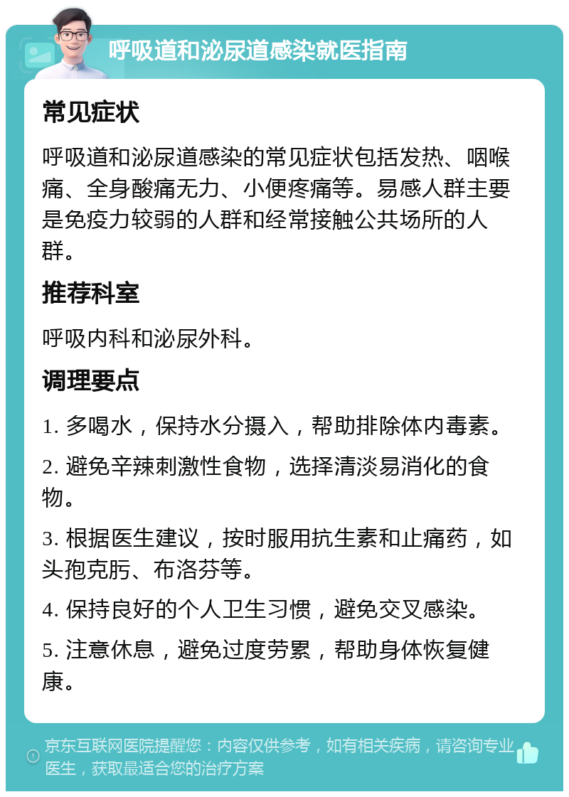 呼吸道和泌尿道感染就医指南 常见症状 呼吸道和泌尿道感染的常见症状包括发热、咽喉痛、全身酸痛无力、小便疼痛等。易感人群主要是免疫力较弱的人群和经常接触公共场所的人群。 推荐科室 呼吸内科和泌尿外科。 调理要点 1. 多喝水，保持水分摄入，帮助排除体内毒素。 2. 避免辛辣刺激性食物，选择清淡易消化的食物。 3. 根据医生建议，按时服用抗生素和止痛药，如头孢克肟、布洛芬等。 4. 保持良好的个人卫生习惯，避免交叉感染。 5. 注意休息，避免过度劳累，帮助身体恢复健康。