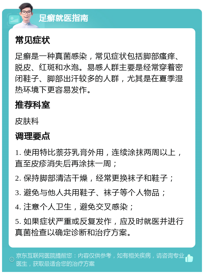 足癣就医指南 常见症状 足癣是一种真菌感染，常见症状包括脚部瘙痒、脱皮、红斑和水泡。易感人群主要是经常穿着密闭鞋子、脚部出汗较多的人群，尤其是在夏季湿热环境下更容易发作。 推荐科室 皮肤科 调理要点 1. 使用特比萘芬乳膏外用，连续涂抹两周以上，直至皮疹消失后再涂抹一周； 2. 保持脚部清洁干燥，经常更换袜子和鞋子； 3. 避免与他人共用鞋子、袜子等个人物品； 4. 注意个人卫生，避免交叉感染； 5. 如果症状严重或反复发作，应及时就医并进行真菌检查以确定诊断和治疗方案。