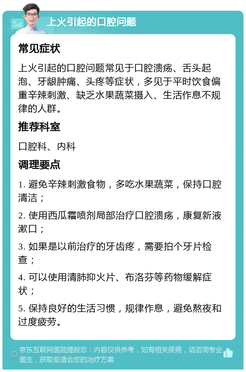 上火引起的口腔问题 常见症状 上火引起的口腔问题常见于口腔溃疡、舌头起泡、牙龈肿痛、头疼等症状，多见于平时饮食偏重辛辣刺激、缺乏水果蔬菜摄入、生活作息不规律的人群。 推荐科室 口腔科、内科 调理要点 1. 避免辛辣刺激食物，多吃水果蔬菜，保持口腔清洁； 2. 使用西瓜霜喷剂局部治疗口腔溃疡，康复新液漱口； 3. 如果是以前治疗的牙齿疼，需要拍个牙片检查； 4. 可以使用清肺抑火片、布洛芬等药物缓解症状； 5. 保持良好的生活习惯，规律作息，避免熬夜和过度疲劳。