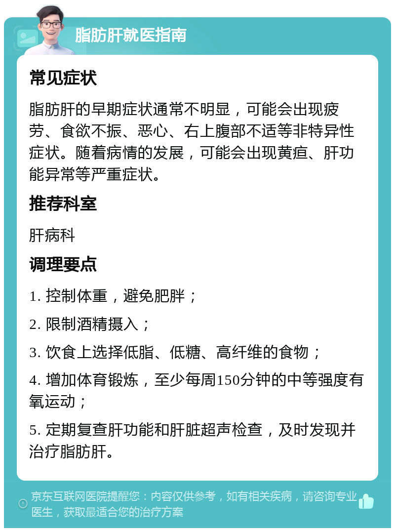 脂肪肝就医指南 常见症状 脂肪肝的早期症状通常不明显，可能会出现疲劳、食欲不振、恶心、右上腹部不适等非特异性症状。随着病情的发展，可能会出现黄疸、肝功能异常等严重症状。 推荐科室 肝病科 调理要点 1. 控制体重，避免肥胖； 2. 限制酒精摄入； 3. 饮食上选择低脂、低糖、高纤维的食物； 4. 增加体育锻炼，至少每周150分钟的中等强度有氧运动； 5. 定期复查肝功能和肝脏超声检查，及时发现并治疗脂肪肝。