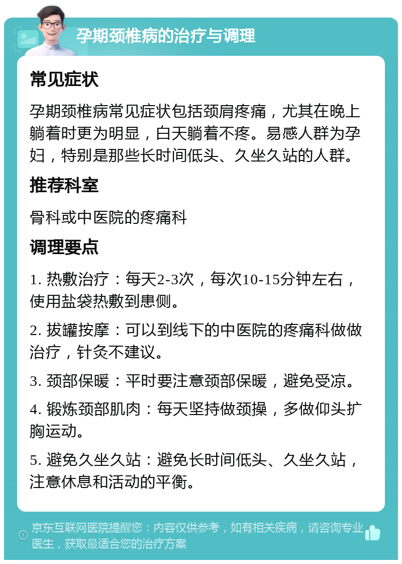 孕期颈椎病的治疗与调理 常见症状 孕期颈椎病常见症状包括颈肩疼痛，尤其在晚上躺着时更为明显，白天躺着不疼。易感人群为孕妇，特别是那些长时间低头、久坐久站的人群。 推荐科室 骨科或中医院的疼痛科 调理要点 1. 热敷治疗：每天2-3次，每次10-15分钟左右，使用盐袋热敷到患侧。 2. 拔罐按摩：可以到线下的中医院的疼痛科做做治疗，针灸不建议。 3. 颈部保暖：平时要注意颈部保暖，避免受凉。 4. 锻炼颈部肌肉：每天坚持做颈操，多做仰头扩胸运动。 5. 避免久坐久站：避免长时间低头、久坐久站，注意休息和活动的平衡。