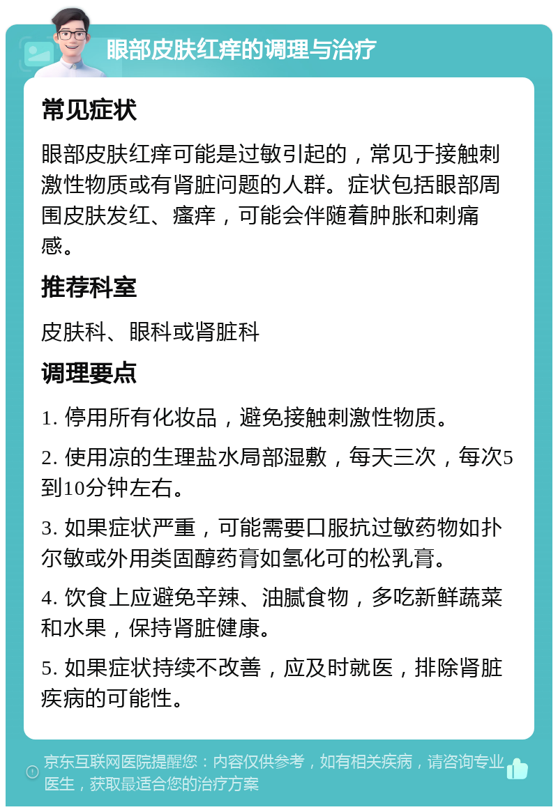 眼部皮肤红痒的调理与治疗 常见症状 眼部皮肤红痒可能是过敏引起的，常见于接触刺激性物质或有肾脏问题的人群。症状包括眼部周围皮肤发红、瘙痒，可能会伴随着肿胀和刺痛感。 推荐科室 皮肤科、眼科或肾脏科 调理要点 1. 停用所有化妆品，避免接触刺激性物质。 2. 使用凉的生理盐水局部湿敷，每天三次，每次5到10分钟左右。 3. 如果症状严重，可能需要口服抗过敏药物如扑尔敏或外用类固醇药膏如氢化可的松乳膏。 4. 饮食上应避免辛辣、油腻食物，多吃新鲜蔬菜和水果，保持肾脏健康。 5. 如果症状持续不改善，应及时就医，排除肾脏疾病的可能性。