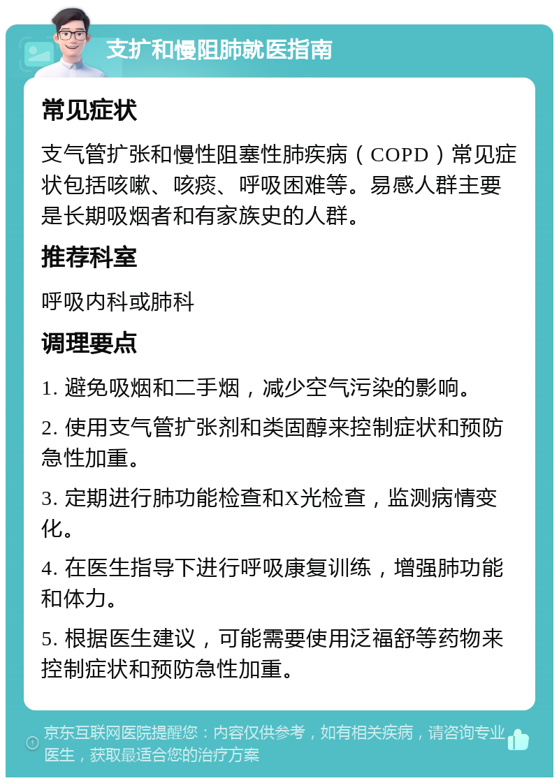 支扩和慢阻肺就医指南 常见症状 支气管扩张和慢性阻塞性肺疾病（COPD）常见症状包括咳嗽、咳痰、呼吸困难等。易感人群主要是长期吸烟者和有家族史的人群。 推荐科室 呼吸内科或肺科 调理要点 1. 避免吸烟和二手烟，减少空气污染的影响。 2. 使用支气管扩张剂和类固醇来控制症状和预防急性加重。 3. 定期进行肺功能检查和X光检查，监测病情变化。 4. 在医生指导下进行呼吸康复训练，增强肺功能和体力。 5. 根据医生建议，可能需要使用泛福舒等药物来控制症状和预防急性加重。