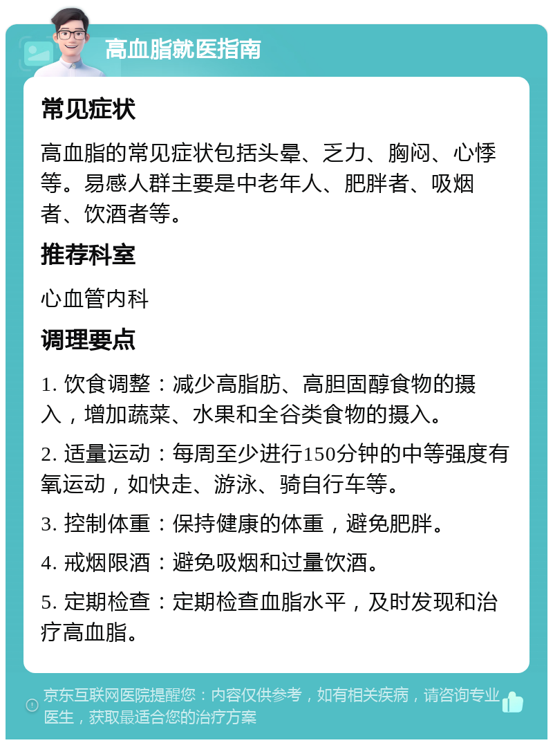 高血脂就医指南 常见症状 高血脂的常见症状包括头晕、乏力、胸闷、心悸等。易感人群主要是中老年人、肥胖者、吸烟者、饮酒者等。 推荐科室 心血管内科 调理要点 1. 饮食调整：减少高脂肪、高胆固醇食物的摄入，增加蔬菜、水果和全谷类食物的摄入。 2. 适量运动：每周至少进行150分钟的中等强度有氧运动，如快走、游泳、骑自行车等。 3. 控制体重：保持健康的体重，避免肥胖。 4. 戒烟限酒：避免吸烟和过量饮酒。 5. 定期检查：定期检查血脂水平，及时发现和治疗高血脂。