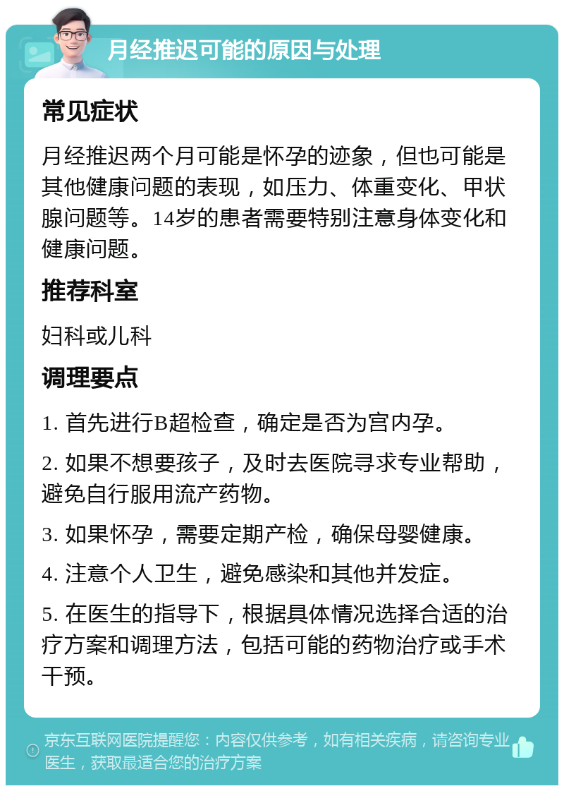 月经推迟可能的原因与处理 常见症状 月经推迟两个月可能是怀孕的迹象，但也可能是其他健康问题的表现，如压力、体重变化、甲状腺问题等。14岁的患者需要特别注意身体变化和健康问题。 推荐科室 妇科或儿科 调理要点 1. 首先进行B超检查，确定是否为宫内孕。 2. 如果不想要孩子，及时去医院寻求专业帮助，避免自行服用流产药物。 3. 如果怀孕，需要定期产检，确保母婴健康。 4. 注意个人卫生，避免感染和其他并发症。 5. 在医生的指导下，根据具体情况选择合适的治疗方案和调理方法，包括可能的药物治疗或手术干预。