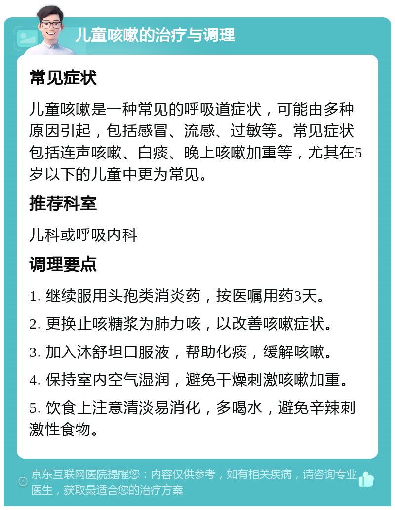 儿童咳嗽的治疗与调理 常见症状 儿童咳嗽是一种常见的呼吸道症状，可能由多种原因引起，包括感冒、流感、过敏等。常见症状包括连声咳嗽、白痰、晚上咳嗽加重等，尤其在5岁以下的儿童中更为常见。 推荐科室 儿科或呼吸内科 调理要点 1. 继续服用头孢类消炎药，按医嘱用药3天。 2. 更换止咳糖浆为肺力咳，以改善咳嗽症状。 3. 加入沐舒坦口服液，帮助化痰，缓解咳嗽。 4. 保持室内空气湿润，避免干燥刺激咳嗽加重。 5. 饮食上注意清淡易消化，多喝水，避免辛辣刺激性食物。