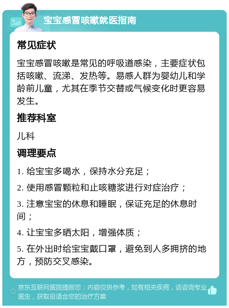 宝宝感冒咳嗽就医指南 常见症状 宝宝感冒咳嗽是常见的呼吸道感染，主要症状包括咳嗽、流涕、发热等。易感人群为婴幼儿和学龄前儿童，尤其在季节交替或气候变化时更容易发生。 推荐科室 儿科 调理要点 1. 给宝宝多喝水，保持水分充足； 2. 使用感冒颗粒和止咳糖浆进行对症治疗； 3. 注意宝宝的休息和睡眠，保证充足的休息时间； 4. 让宝宝多晒太阳，增强体质； 5. 在外出时给宝宝戴口罩，避免到人多拥挤的地方，预防交叉感染。