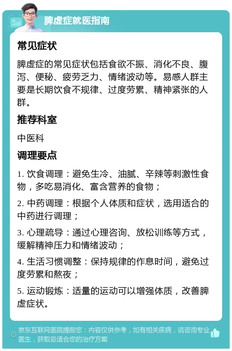 脾虚症就医指南 常见症状 脾虚症的常见症状包括食欲不振、消化不良、腹泻、便秘、疲劳乏力、情绪波动等。易感人群主要是长期饮食不规律、过度劳累、精神紧张的人群。 推荐科室 中医科 调理要点 1. 饮食调理：避免生冷、油腻、辛辣等刺激性食物，多吃易消化、富含营养的食物； 2. 中药调理：根据个人体质和症状，选用适合的中药进行调理； 3. 心理疏导：通过心理咨询、放松训练等方式，缓解精神压力和情绪波动； 4. 生活习惯调整：保持规律的作息时间，避免过度劳累和熬夜； 5. 运动锻炼：适量的运动可以增强体质，改善脾虚症状。