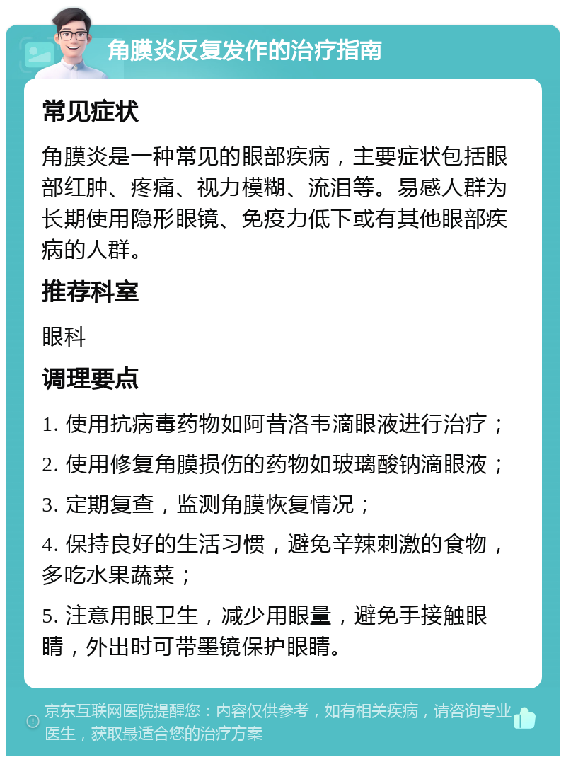 角膜炎反复发作的治疗指南 常见症状 角膜炎是一种常见的眼部疾病，主要症状包括眼部红肿、疼痛、视力模糊、流泪等。易感人群为长期使用隐形眼镜、免疫力低下或有其他眼部疾病的人群。 推荐科室 眼科 调理要点 1. 使用抗病毒药物如阿昔洛韦滴眼液进行治疗； 2. 使用修复角膜损伤的药物如玻璃酸钠滴眼液； 3. 定期复查，监测角膜恢复情况； 4. 保持良好的生活习惯，避免辛辣刺激的食物，多吃水果蔬菜； 5. 注意用眼卫生，减少用眼量，避免手接触眼睛，外出时可带墨镜保护眼睛。