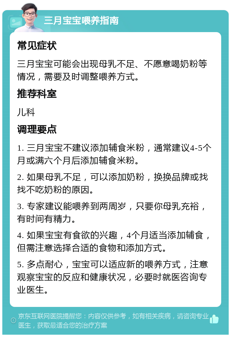 三月宝宝喂养指南 常见症状 三月宝宝可能会出现母乳不足、不愿意喝奶粉等情况，需要及时调整喂养方式。 推荐科室 儿科 调理要点 1. 三月宝宝不建议添加辅食米粉，通常建议4-5个月或满六个月后添加辅食米粉。 2. 如果母乳不足，可以添加奶粉，换换品牌或找找不吃奶粉的原因。 3. 专家建议能喂养到两周岁，只要你母乳充裕，有时间有精力。 4. 如果宝宝有食欲的兴趣，4个月适当添加辅食，但需注意选择合适的食物和添加方式。 5. 多点耐心，宝宝可以适应新的喂养方式，注意观察宝宝的反应和健康状况，必要时就医咨询专业医生。