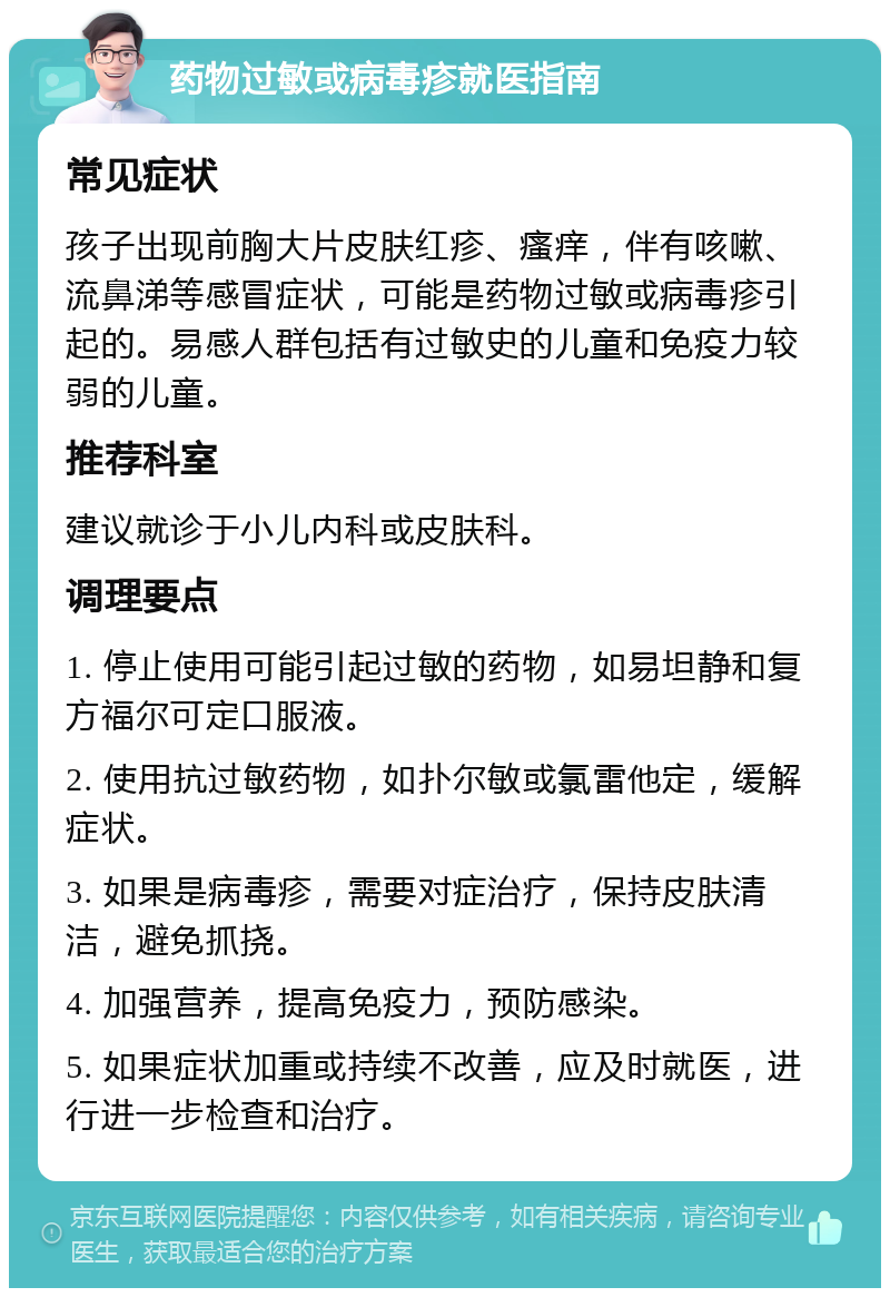 药物过敏或病毒疹就医指南 常见症状 孩子出现前胸大片皮肤红疹、瘙痒，伴有咳嗽、流鼻涕等感冒症状，可能是药物过敏或病毒疹引起的。易感人群包括有过敏史的儿童和免疫力较弱的儿童。 推荐科室 建议就诊于小儿内科或皮肤科。 调理要点 1. 停止使用可能引起过敏的药物，如易坦静和复方福尔可定口服液。 2. 使用抗过敏药物，如扑尔敏或氯雷他定，缓解症状。 3. 如果是病毒疹，需要对症治疗，保持皮肤清洁，避免抓挠。 4. 加强营养，提高免疫力，预防感染。 5. 如果症状加重或持续不改善，应及时就医，进行进一步检查和治疗。