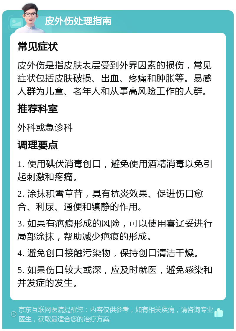 皮外伤处理指南 常见症状 皮外伤是指皮肤表层受到外界因素的损伤，常见症状包括皮肤破损、出血、疼痛和肿胀等。易感人群为儿童、老年人和从事高风险工作的人群。 推荐科室 外科或急诊科 调理要点 1. 使用碘伏消毒创口，避免使用酒精消毒以免引起刺激和疼痛。 2. 涂抹积雪草苷，具有抗炎效果、促进伤口愈合、利尿、通便和镇静的作用。 3. 如果有疤痕形成的风险，可以使用喜辽妥进行局部涂抹，帮助减少疤痕的形成。 4. 避免创口接触污染物，保持创口清洁干燥。 5. 如果伤口较大或深，应及时就医，避免感染和并发症的发生。