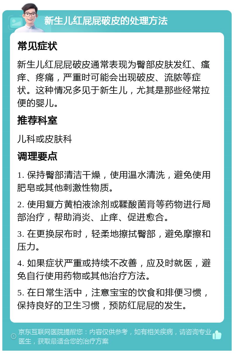 新生儿红屁屁破皮的处理方法 常见症状 新生儿红屁屁破皮通常表现为臀部皮肤发红、瘙痒、疼痛，严重时可能会出现破皮、流脓等症状。这种情况多见于新生儿，尤其是那些经常拉便的婴儿。 推荐科室 儿科或皮肤科 调理要点 1. 保持臀部清洁干燥，使用温水清洗，避免使用肥皂或其他刺激性物质。 2. 使用复方黄柏液涂剂或鞣酸菌膏等药物进行局部治疗，帮助消炎、止痒、促进愈合。 3. 在更换尿布时，轻柔地擦拭臀部，避免摩擦和压力。 4. 如果症状严重或持续不改善，应及时就医，避免自行使用药物或其他治疗方法。 5. 在日常生活中，注意宝宝的饮食和排便习惯，保持良好的卫生习惯，预防红屁屁的发生。