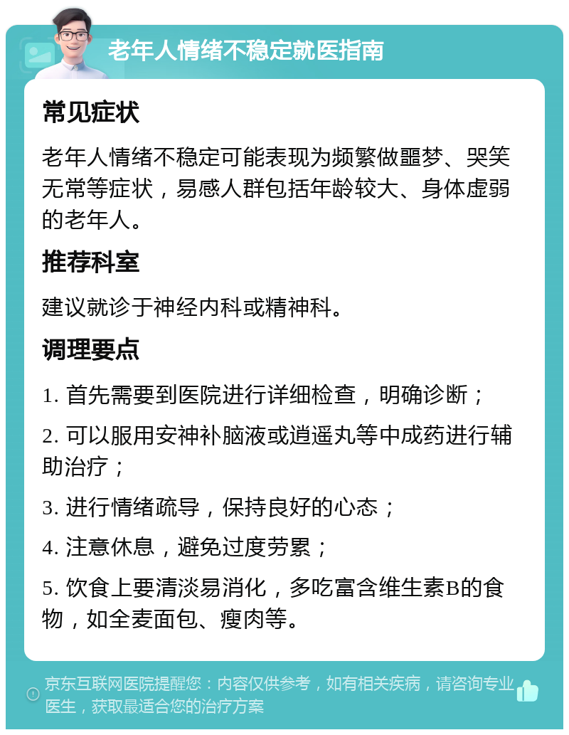 老年人情绪不稳定就医指南 常见症状 老年人情绪不稳定可能表现为频繁做噩梦、哭笑无常等症状，易感人群包括年龄较大、身体虚弱的老年人。 推荐科室 建议就诊于神经内科或精神科。 调理要点 1. 首先需要到医院进行详细检查，明确诊断； 2. 可以服用安神补脑液或逍遥丸等中成药进行辅助治疗； 3. 进行情绪疏导，保持良好的心态； 4. 注意休息，避免过度劳累； 5. 饮食上要清淡易消化，多吃富含维生素B的食物，如全麦面包、瘦肉等。