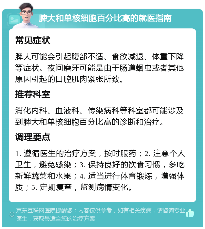 脾大和单核细胞百分比高的就医指南 常见症状 脾大可能会引起腹部不适、食欲减退、体重下降等症状。夜间磨牙可能是由于肠道蛔虫或者其他原因引起的口腔肌肉紧张所致。 推荐科室 消化内科、血液科、传染病科等科室都可能涉及到脾大和单核细胞百分比高的诊断和治疗。 调理要点 1. 遵循医生的治疗方案，按时服药；2. 注意个人卫生，避免感染；3. 保持良好的饮食习惯，多吃新鲜蔬菜和水果；4. 适当进行体育锻炼，增强体质；5. 定期复查，监测病情变化。