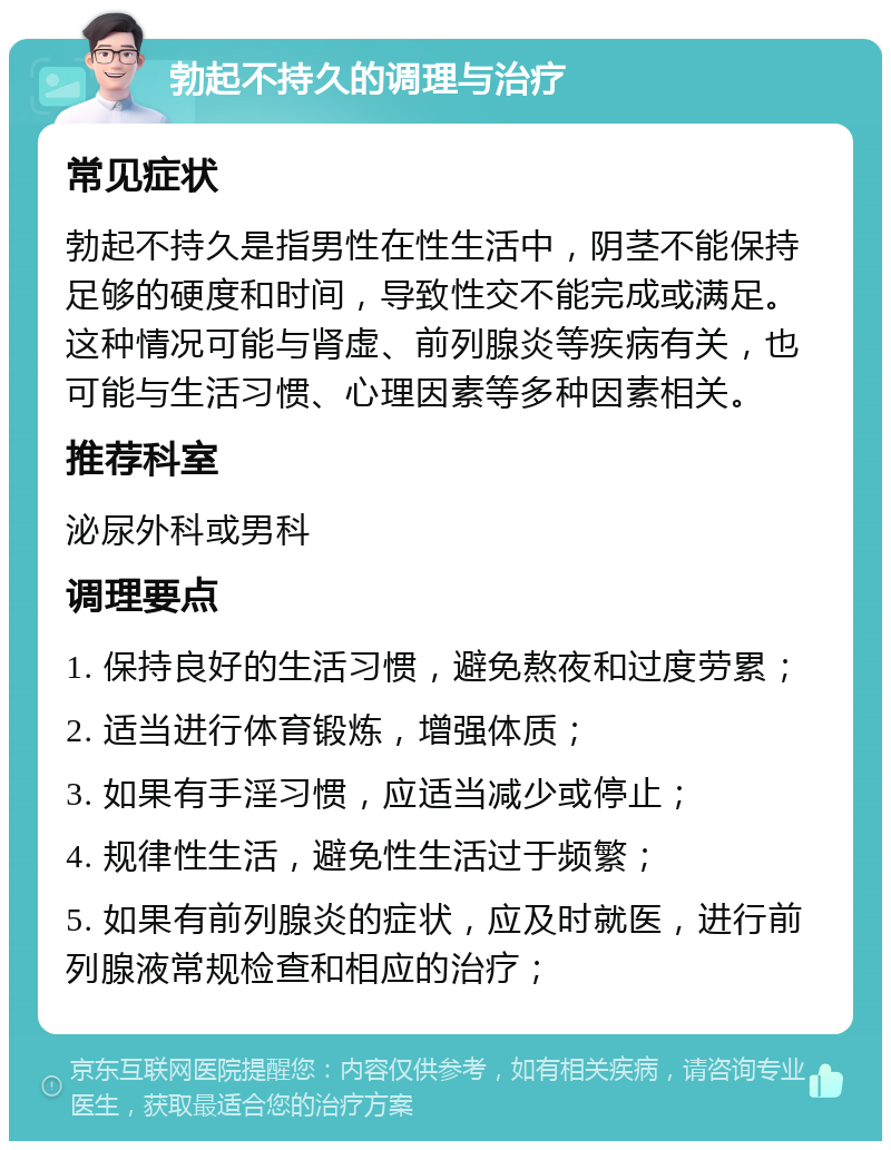 勃起不持久的调理与治疗 常见症状 勃起不持久是指男性在性生活中，阴茎不能保持足够的硬度和时间，导致性交不能完成或满足。这种情况可能与肾虚、前列腺炎等疾病有关，也可能与生活习惯、心理因素等多种因素相关。 推荐科室 泌尿外科或男科 调理要点 1. 保持良好的生活习惯，避免熬夜和过度劳累； 2. 适当进行体育锻炼，增强体质； 3. 如果有手淫习惯，应适当减少或停止； 4. 规律性生活，避免性生活过于频繁； 5. 如果有前列腺炎的症状，应及时就医，进行前列腺液常规检查和相应的治疗；