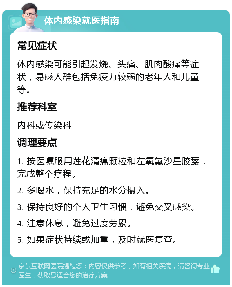 体内感染就医指南 常见症状 体内感染可能引起发烧、头痛、肌肉酸痛等症状，易感人群包括免疫力较弱的老年人和儿童等。 推荐科室 内科或传染科 调理要点 1. 按医嘱服用莲花清瘟颗粒和左氧氟沙星胶囊，完成整个疗程。 2. 多喝水，保持充足的水分摄入。 3. 保持良好的个人卫生习惯，避免交叉感染。 4. 注意休息，避免过度劳累。 5. 如果症状持续或加重，及时就医复查。