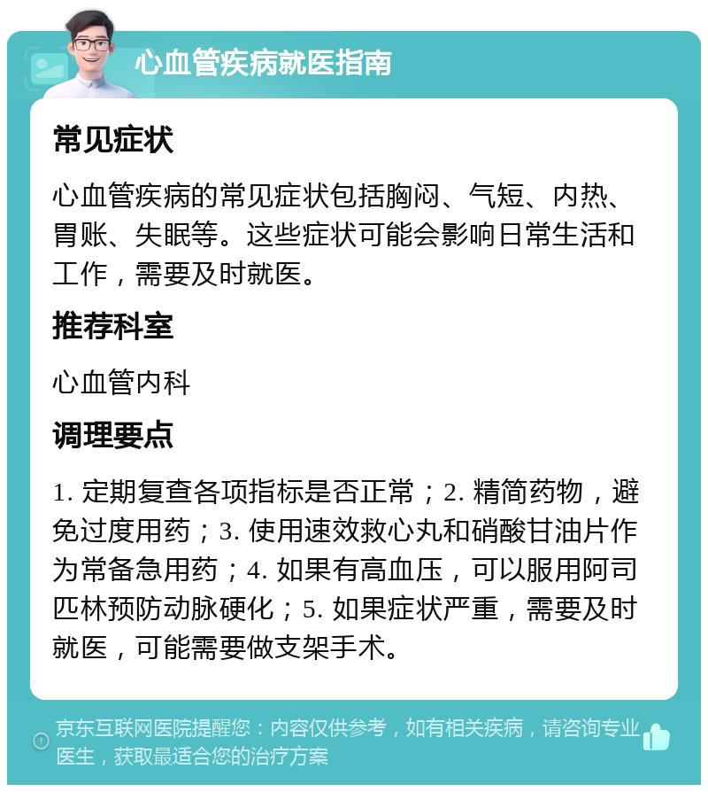 心血管疾病就医指南 常见症状 心血管疾病的常见症状包括胸闷、气短、内热、胃账、失眠等。这些症状可能会影响日常生活和工作，需要及时就医。 推荐科室 心血管内科 调理要点 1. 定期复查各项指标是否正常；2. 精简药物，避免过度用药；3. 使用速效救心丸和硝酸甘油片作为常备急用药；4. 如果有高血压，可以服用阿司匹林预防动脉硬化；5. 如果症状严重，需要及时就医，可能需要做支架手术。