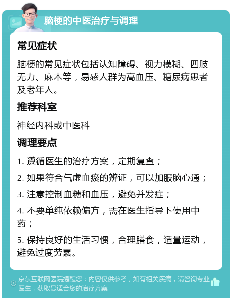 脑梗的中医治疗与调理 常见症状 脑梗的常见症状包括认知障碍、视力模糊、四肢无力、麻木等，易感人群为高血压、糖尿病患者及老年人。 推荐科室 神经内科或中医科 调理要点 1. 遵循医生的治疗方案，定期复查； 2. 如果符合气虚血瘀的辨证，可以加服脑心通； 3. 注意控制血糖和血压，避免并发症； 4. 不要单纯依赖偏方，需在医生指导下使用中药； 5. 保持良好的生活习惯，合理膳食，适量运动，避免过度劳累。