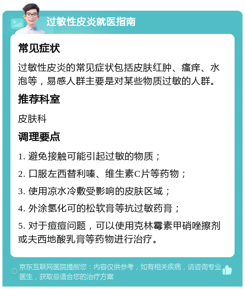 过敏性皮炎就医指南 常见症状 过敏性皮炎的常见症状包括皮肤红肿、瘙痒、水泡等，易感人群主要是对某些物质过敏的人群。 推荐科室 皮肤科 调理要点 1. 避免接触可能引起过敏的物质； 2. 口服左西替利嗪、维生素C片等药物； 3. 使用凉水冷敷受影响的皮肤区域； 4. 外涂氢化可的松软膏等抗过敏药膏； 5. 对于痘痘问题，可以使用克林霉素甲硝唑擦剂或夫西地酸乳膏等药物进行治疗。