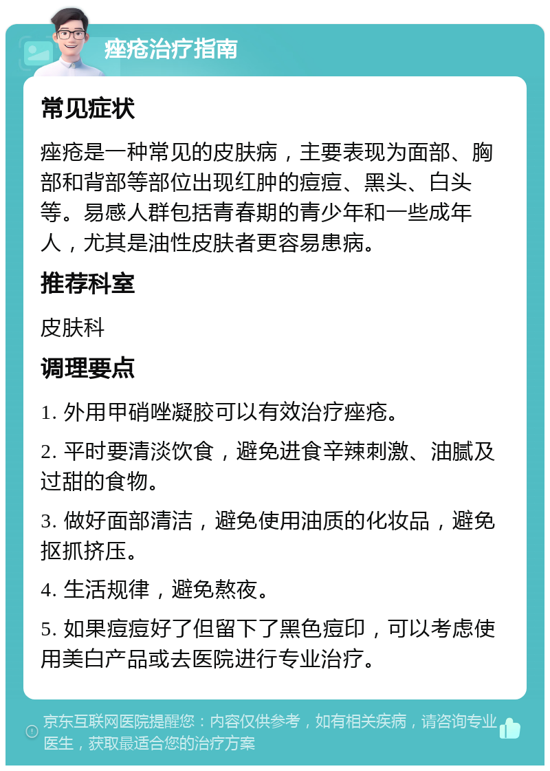 痤疮治疗指南 常见症状 痤疮是一种常见的皮肤病，主要表现为面部、胸部和背部等部位出现红肿的痘痘、黑头、白头等。易感人群包括青春期的青少年和一些成年人，尤其是油性皮肤者更容易患病。 推荐科室 皮肤科 调理要点 1. 外用甲硝唑凝胶可以有效治疗痤疮。 2. 平时要清淡饮食，避免进食辛辣刺激、油腻及过甜的食物。 3. 做好面部清洁，避免使用油质的化妆品，避免抠抓挤压。 4. 生活规律，避免熬夜。 5. 如果痘痘好了但留下了黑色痘印，可以考虑使用美白产品或去医院进行专业治疗。