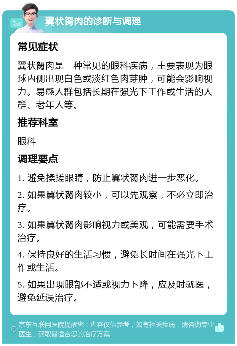 翼状胬肉的诊断与调理 常见症状 翼状胬肉是一种常见的眼科疾病，主要表现为眼球内侧出现白色或淡红色肉芽肿，可能会影响视力。易感人群包括长期在强光下工作或生活的人群、老年人等。 推荐科室 眼科 调理要点 1. 避免揉搓眼睛，防止翼状胬肉进一步恶化。 2. 如果翼状胬肉较小，可以先观察，不必立即治疗。 3. 如果翼状胬肉影响视力或美观，可能需要手术治疗。 4. 保持良好的生活习惯，避免长时间在强光下工作或生活。 5. 如果出现眼部不适或视力下降，应及时就医，避免延误治疗。