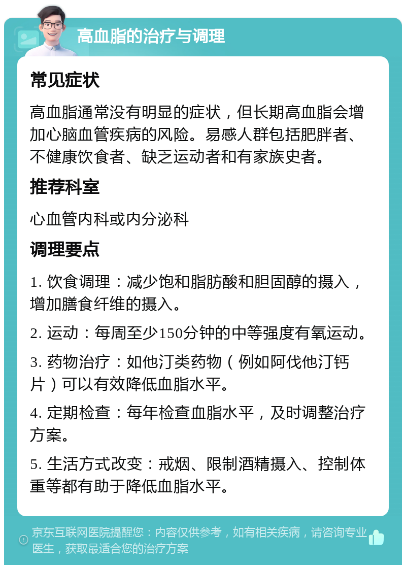 高血脂的治疗与调理 常见症状 高血脂通常没有明显的症状，但长期高血脂会增加心脑血管疾病的风险。易感人群包括肥胖者、不健康饮食者、缺乏运动者和有家族史者。 推荐科室 心血管内科或内分泌科 调理要点 1. 饮食调理：减少饱和脂肪酸和胆固醇的摄入，增加膳食纤维的摄入。 2. 运动：每周至少150分钟的中等强度有氧运动。 3. 药物治疗：如他汀类药物（例如阿伐他汀钙片）可以有效降低血脂水平。 4. 定期检查：每年检查血脂水平，及时调整治疗方案。 5. 生活方式改变：戒烟、限制酒精摄入、控制体重等都有助于降低血脂水平。