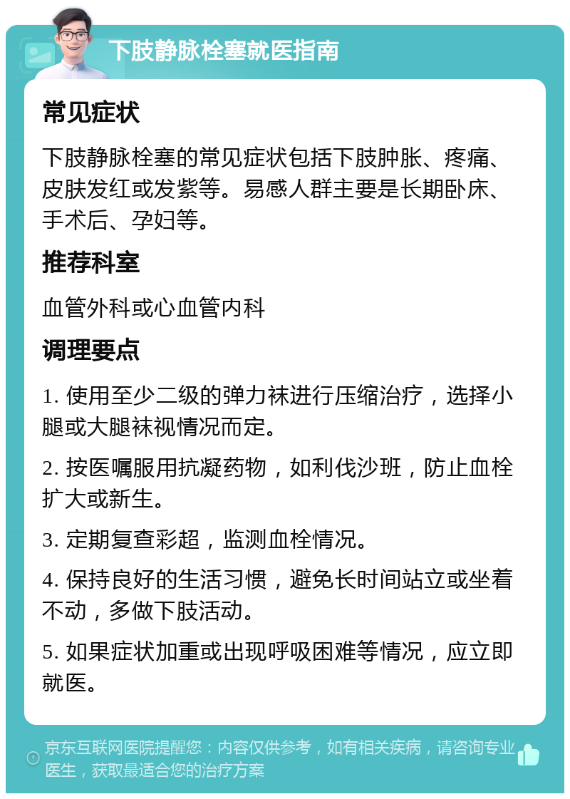 下肢静脉栓塞就医指南 常见症状 下肢静脉栓塞的常见症状包括下肢肿胀、疼痛、皮肤发红或发紫等。易感人群主要是长期卧床、手术后、孕妇等。 推荐科室 血管外科或心血管内科 调理要点 1. 使用至少二级的弹力袜进行压缩治疗，选择小腿或大腿袜视情况而定。 2. 按医嘱服用抗凝药物，如利伐沙班，防止血栓扩大或新生。 3. 定期复查彩超，监测血栓情况。 4. 保持良好的生活习惯，避免长时间站立或坐着不动，多做下肢活动。 5. 如果症状加重或出现呼吸困难等情况，应立即就医。