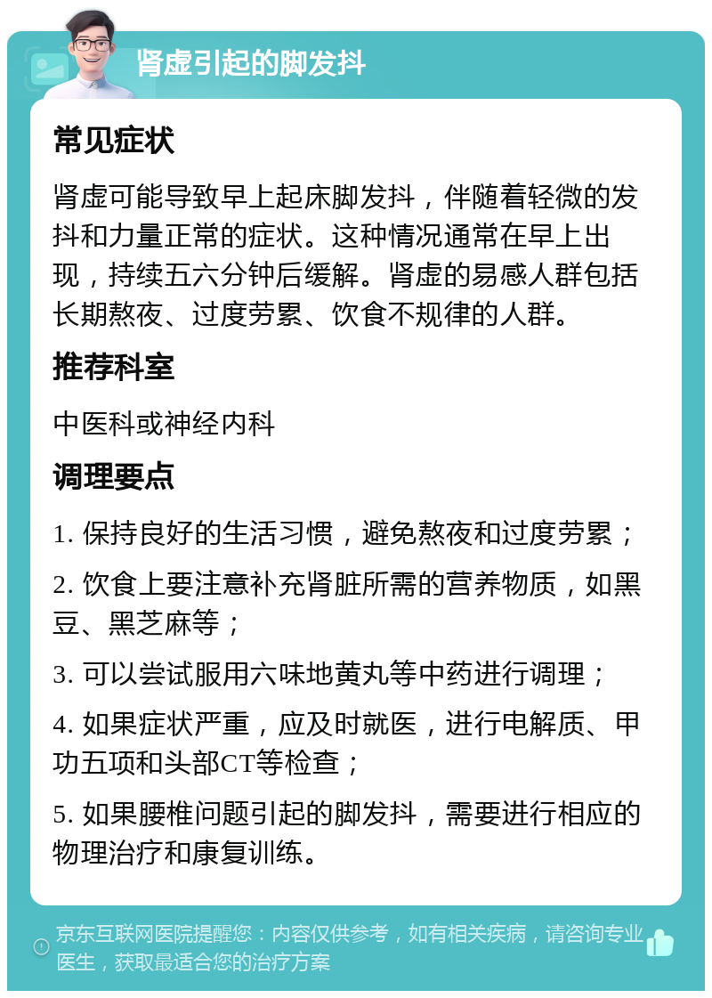 肾虚引起的脚发抖 常见症状 肾虚可能导致早上起床脚发抖，伴随着轻微的发抖和力量正常的症状。这种情况通常在早上出现，持续五六分钟后缓解。肾虚的易感人群包括长期熬夜、过度劳累、饮食不规律的人群。 推荐科室 中医科或神经内科 调理要点 1. 保持良好的生活习惯，避免熬夜和过度劳累； 2. 饮食上要注意补充肾脏所需的营养物质，如黑豆、黑芝麻等； 3. 可以尝试服用六味地黄丸等中药进行调理； 4. 如果症状严重，应及时就医，进行电解质、甲功五项和头部CT等检查； 5. 如果腰椎问题引起的脚发抖，需要进行相应的物理治疗和康复训练。