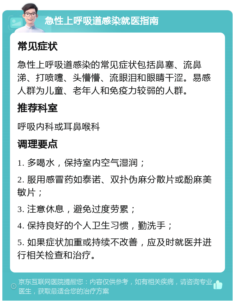 急性上呼吸道感染就医指南 常见症状 急性上呼吸道感染的常见症状包括鼻塞、流鼻涕、打喷嚏、头懵懵、流眼泪和眼睛干涩。易感人群为儿童、老年人和免疫力较弱的人群。 推荐科室 呼吸内科或耳鼻喉科 调理要点 1. 多喝水，保持室内空气湿润； 2. 服用感冒药如泰诺、双扑伪麻分散片或酚麻美敏片； 3. 注意休息，避免过度劳累； 4. 保持良好的个人卫生习惯，勤洗手； 5. 如果症状加重或持续不改善，应及时就医并进行相关检查和治疗。