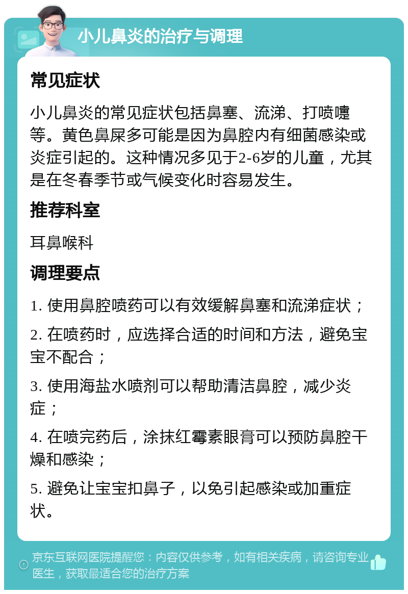 小儿鼻炎的治疗与调理 常见症状 小儿鼻炎的常见症状包括鼻塞、流涕、打喷嚏等。黄色鼻屎多可能是因为鼻腔内有细菌感染或炎症引起的。这种情况多见于2-6岁的儿童，尤其是在冬春季节或气候变化时容易发生。 推荐科室 耳鼻喉科 调理要点 1. 使用鼻腔喷药可以有效缓解鼻塞和流涕症状； 2. 在喷药时，应选择合适的时间和方法，避免宝宝不配合； 3. 使用海盐水喷剂可以帮助清洁鼻腔，减少炎症； 4. 在喷完药后，涂抹红霉素眼膏可以预防鼻腔干燥和感染； 5. 避免让宝宝扣鼻子，以免引起感染或加重症状。