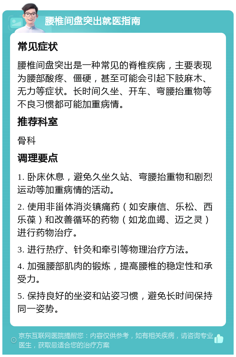 腰椎间盘突出就医指南 常见症状 腰椎间盘突出是一种常见的脊椎疾病，主要表现为腰部酸疼、僵硬，甚至可能会引起下肢麻木、无力等症状。长时间久坐、开车、弯腰抬重物等不良习惯都可能加重病情。 推荐科室 骨科 调理要点 1. 卧床休息，避免久坐久站、弯腰抬重物和剧烈运动等加重病情的活动。 2. 使用非甾体消炎镇痛药（如安康信、乐松、西乐葆）和改善循环的药物（如龙血竭、迈之灵）进行药物治疗。 3. 进行热疗、针灸和牵引等物理治疗方法。 4. 加强腰部肌肉的锻炼，提高腰椎的稳定性和承受力。 5. 保持良好的坐姿和站姿习惯，避免长时间保持同一姿势。