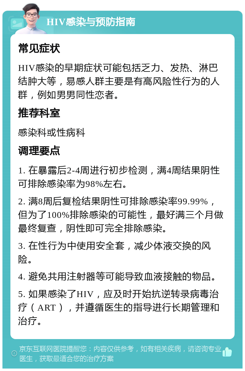 HIV感染与预防指南 常见症状 HIV感染的早期症状可能包括乏力、发热、淋巴结肿大等，易感人群主要是有高风险性行为的人群，例如男男同性恋者。 推荐科室 感染科或性病科 调理要点 1. 在暴露后2-4周进行初步检测，满4周结果阴性可排除感染率为98%左右。 2. 满8周后复检结果阴性可排除感染率99.99%，但为了100%排除感染的可能性，最好满三个月做最终复查，阴性即可完全排除感染。 3. 在性行为中使用安全套，减少体液交换的风险。 4. 避免共用注射器等可能导致血液接触的物品。 5. 如果感染了HIV，应及时开始抗逆转录病毒治疗（ART），并遵循医生的指导进行长期管理和治疗。