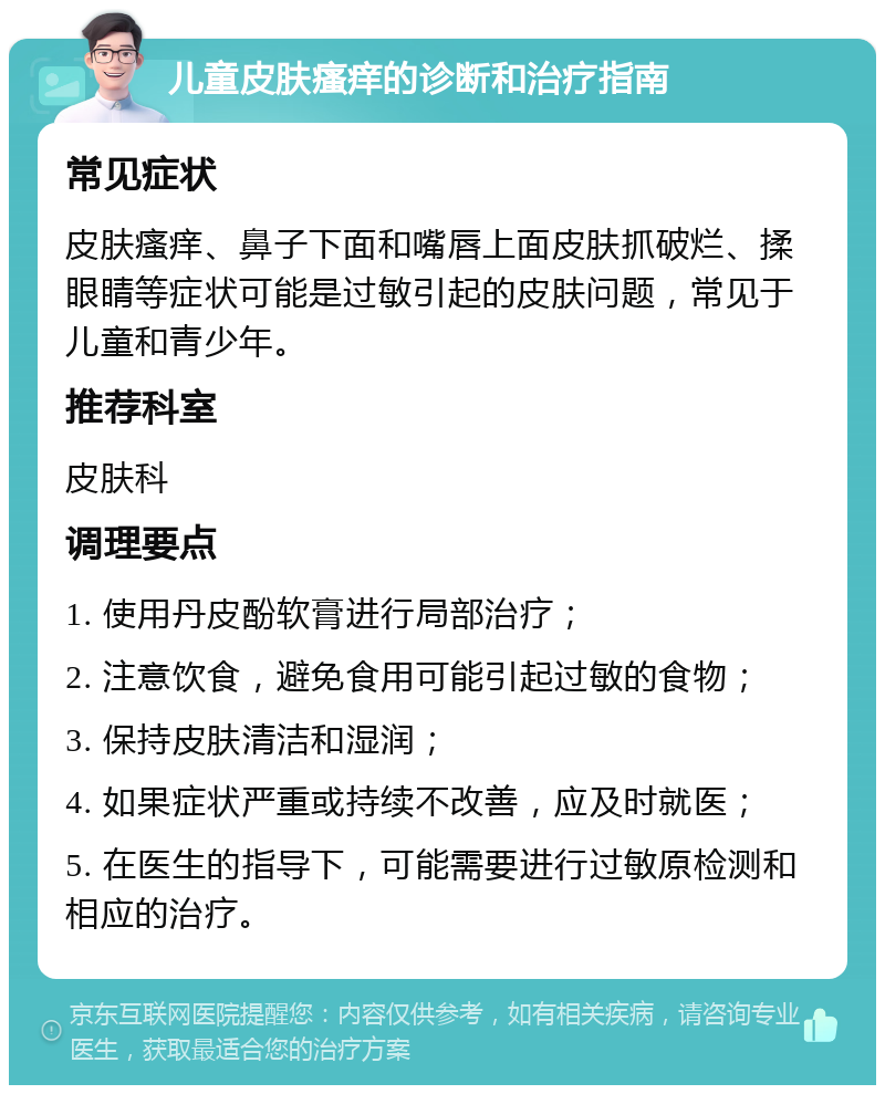 儿童皮肤瘙痒的诊断和治疗指南 常见症状 皮肤瘙痒、鼻子下面和嘴唇上面皮肤抓破烂、揉眼睛等症状可能是过敏引起的皮肤问题，常见于儿童和青少年。 推荐科室 皮肤科 调理要点 1. 使用丹皮酚软膏进行局部治疗； 2. 注意饮食，避免食用可能引起过敏的食物； 3. 保持皮肤清洁和湿润； 4. 如果症状严重或持续不改善，应及时就医； 5. 在医生的指导下，可能需要进行过敏原检测和相应的治疗。