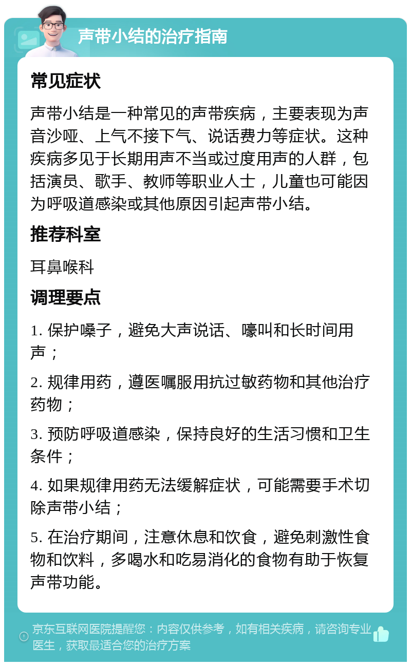 声带小结的治疗指南 常见症状 声带小结是一种常见的声带疾病，主要表现为声音沙哑、上气不接下气、说话费力等症状。这种疾病多见于长期用声不当或过度用声的人群，包括演员、歌手、教师等职业人士，儿童也可能因为呼吸道感染或其他原因引起声带小结。 推荐科室 耳鼻喉科 调理要点 1. 保护嗓子，避免大声说话、嚎叫和长时间用声； 2. 规律用药，遵医嘱服用抗过敏药物和其他治疗药物； 3. 预防呼吸道感染，保持良好的生活习惯和卫生条件； 4. 如果规律用药无法缓解症状，可能需要手术切除声带小结； 5. 在治疗期间，注意休息和饮食，避免刺激性食物和饮料，多喝水和吃易消化的食物有助于恢复声带功能。