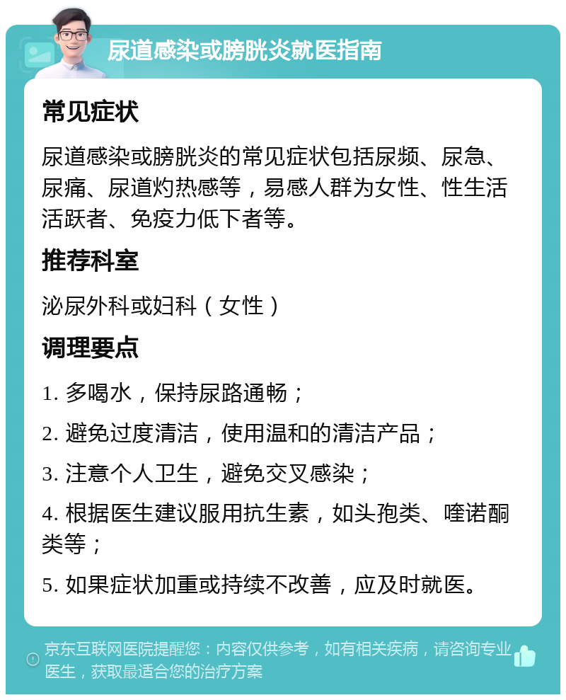 尿道感染或膀胱炎就医指南 常见症状 尿道感染或膀胱炎的常见症状包括尿频、尿急、尿痛、尿道灼热感等，易感人群为女性、性生活活跃者、免疫力低下者等。 推荐科室 泌尿外科或妇科（女性） 调理要点 1. 多喝水，保持尿路通畅； 2. 避免过度清洁，使用温和的清洁产品； 3. 注意个人卫生，避免交叉感染； 4. 根据医生建议服用抗生素，如头孢类、喹诺酮类等； 5. 如果症状加重或持续不改善，应及时就医。