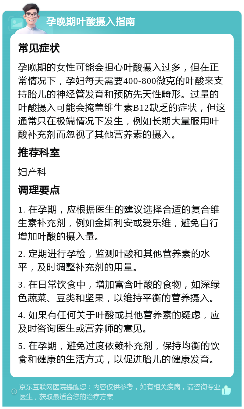 孕晚期叶酸摄入指南 常见症状 孕晚期的女性可能会担心叶酸摄入过多，但在正常情况下，孕妇每天需要400-800微克的叶酸来支持胎儿的神经管发育和预防先天性畸形。过量的叶酸摄入可能会掩盖维生素B12缺乏的症状，但这通常只在极端情况下发生，例如长期大量服用叶酸补充剂而忽视了其他营养素的摄入。 推荐科室 妇产科 调理要点 1. 在孕期，应根据医生的建议选择合适的复合维生素补充剂，例如金斯利安或爱乐维，避免自行增加叶酸的摄入量。 2. 定期进行孕检，监测叶酸和其他营养素的水平，及时调整补充剂的用量。 3. 在日常饮食中，增加富含叶酸的食物，如深绿色蔬菜、豆类和坚果，以维持平衡的营养摄入。 4. 如果有任何关于叶酸或其他营养素的疑虑，应及时咨询医生或营养师的意见。 5. 在孕期，避免过度依赖补充剂，保持均衡的饮食和健康的生活方式，以促进胎儿的健康发育。