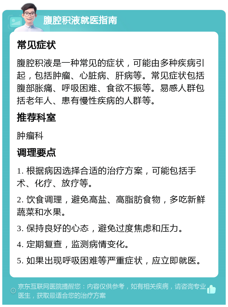 腹腔积液就医指南 常见症状 腹腔积液是一种常见的症状，可能由多种疾病引起，包括肿瘤、心脏病、肝病等。常见症状包括腹部胀痛、呼吸困难、食欲不振等。易感人群包括老年人、患有慢性疾病的人群等。 推荐科室 肿瘤科 调理要点 1. 根据病因选择合适的治疗方案，可能包括手术、化疗、放疗等。 2. 饮食调理，避免高盐、高脂肪食物，多吃新鲜蔬菜和水果。 3. 保持良好的心态，避免过度焦虑和压力。 4. 定期复查，监测病情变化。 5. 如果出现呼吸困难等严重症状，应立即就医。