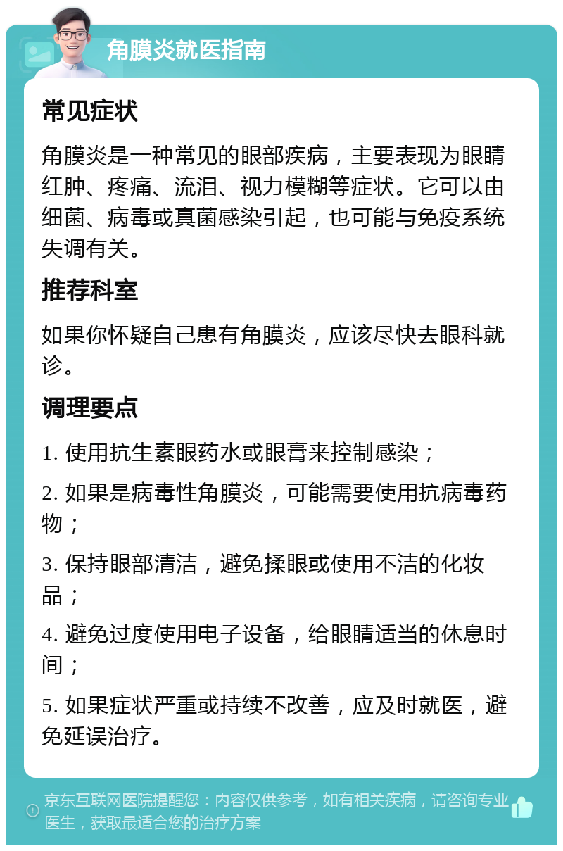 角膜炎就医指南 常见症状 角膜炎是一种常见的眼部疾病，主要表现为眼睛红肿、疼痛、流泪、视力模糊等症状。它可以由细菌、病毒或真菌感染引起，也可能与免疫系统失调有关。 推荐科室 如果你怀疑自己患有角膜炎，应该尽快去眼科就诊。 调理要点 1. 使用抗生素眼药水或眼膏来控制感染； 2. 如果是病毒性角膜炎，可能需要使用抗病毒药物； 3. 保持眼部清洁，避免揉眼或使用不洁的化妆品； 4. 避免过度使用电子设备，给眼睛适当的休息时间； 5. 如果症状严重或持续不改善，应及时就医，避免延误治疗。