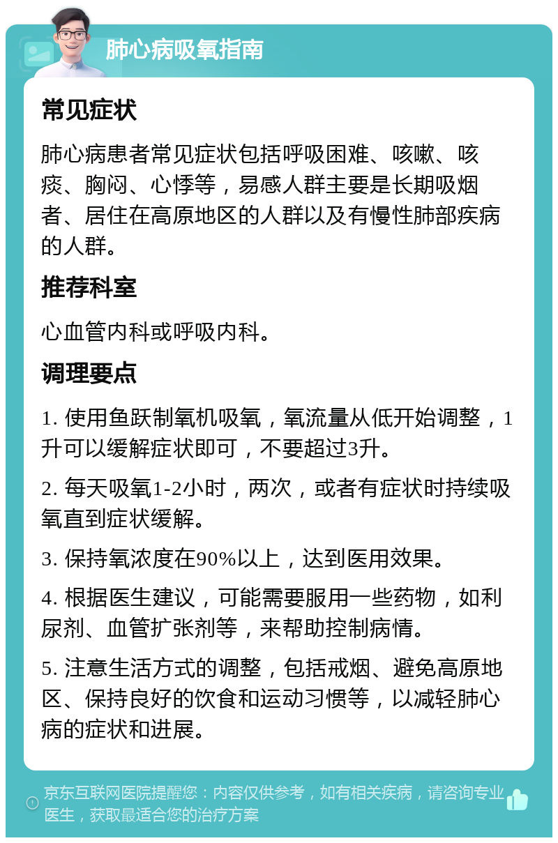 肺心病吸氧指南 常见症状 肺心病患者常见症状包括呼吸困难、咳嗽、咳痰、胸闷、心悸等，易感人群主要是长期吸烟者、居住在高原地区的人群以及有慢性肺部疾病的人群。 推荐科室 心血管内科或呼吸内科。 调理要点 1. 使用鱼跃制氧机吸氧，氧流量从低开始调整，1升可以缓解症状即可，不要超过3升。 2. 每天吸氧1-2小时，两次，或者有症状时持续吸氧直到症状缓解。 3. 保持氧浓度在90%以上，达到医用效果。 4. 根据医生建议，可能需要服用一些药物，如利尿剂、血管扩张剂等，来帮助控制病情。 5. 注意生活方式的调整，包括戒烟、避免高原地区、保持良好的饮食和运动习惯等，以减轻肺心病的症状和进展。