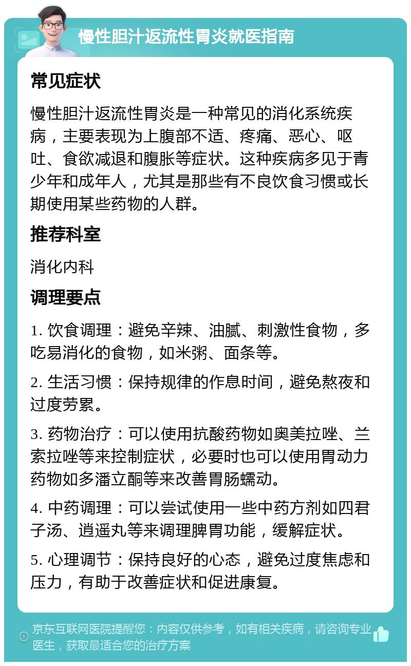 慢性胆汁返流性胃炎就医指南 常见症状 慢性胆汁返流性胃炎是一种常见的消化系统疾病，主要表现为上腹部不适、疼痛、恶心、呕吐、食欲减退和腹胀等症状。这种疾病多见于青少年和成年人，尤其是那些有不良饮食习惯或长期使用某些药物的人群。 推荐科室 消化内科 调理要点 1. 饮食调理：避免辛辣、油腻、刺激性食物，多吃易消化的食物，如米粥、面条等。 2. 生活习惯：保持规律的作息时间，避免熬夜和过度劳累。 3. 药物治疗：可以使用抗酸药物如奥美拉唑、兰索拉唑等来控制症状，必要时也可以使用胃动力药物如多潘立酮等来改善胃肠蠕动。 4. 中药调理：可以尝试使用一些中药方剂如四君子汤、逍遥丸等来调理脾胃功能，缓解症状。 5. 心理调节：保持良好的心态，避免过度焦虑和压力，有助于改善症状和促进康复。