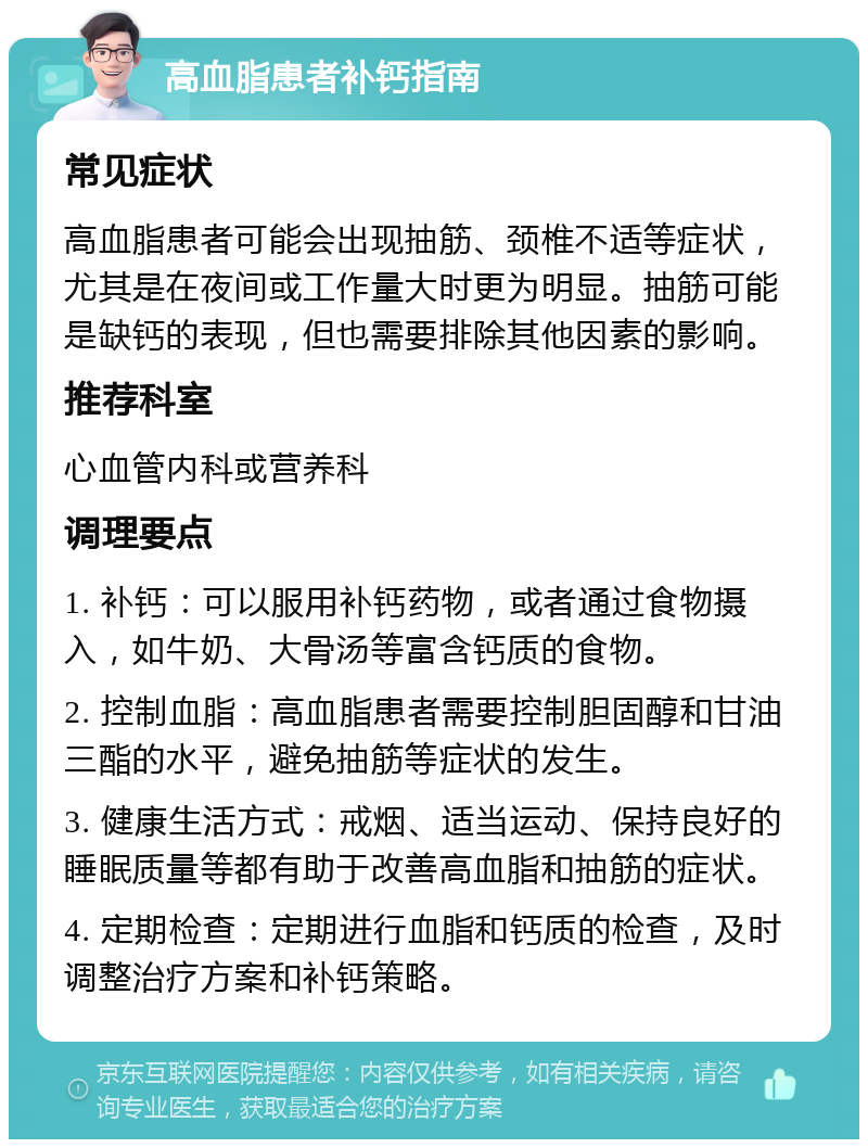 高血脂患者补钙指南 常见症状 高血脂患者可能会出现抽筋、颈椎不适等症状，尤其是在夜间或工作量大时更为明显。抽筋可能是缺钙的表现，但也需要排除其他因素的影响。 推荐科室 心血管内科或营养科 调理要点 1. 补钙：可以服用补钙药物，或者通过食物摄入，如牛奶、大骨汤等富含钙质的食物。 2. 控制血脂：高血脂患者需要控制胆固醇和甘油三酯的水平，避免抽筋等症状的发生。 3. 健康生活方式：戒烟、适当运动、保持良好的睡眠质量等都有助于改善高血脂和抽筋的症状。 4. 定期检查：定期进行血脂和钙质的检查，及时调整治疗方案和补钙策略。