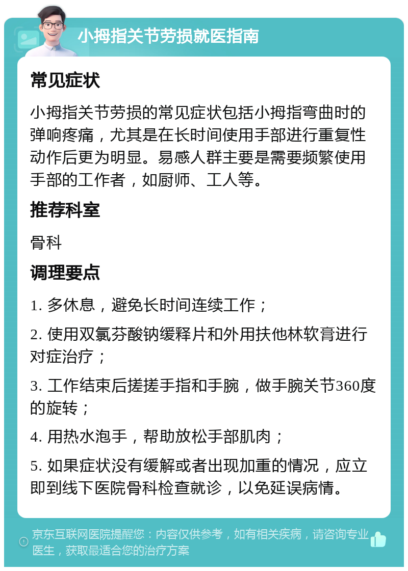 小拇指关节劳损就医指南 常见症状 小拇指关节劳损的常见症状包括小拇指弯曲时的弹响疼痛，尤其是在长时间使用手部进行重复性动作后更为明显。易感人群主要是需要频繁使用手部的工作者，如厨师、工人等。 推荐科室 骨科 调理要点 1. 多休息，避免长时间连续工作； 2. 使用双氯芬酸钠缓释片和外用扶他林软膏进行对症治疗； 3. 工作结束后搓搓手指和手腕，做手腕关节360度的旋转； 4. 用热水泡手，帮助放松手部肌肉； 5. 如果症状没有缓解或者出现加重的情况，应立即到线下医院骨科检查就诊，以免延误病情。