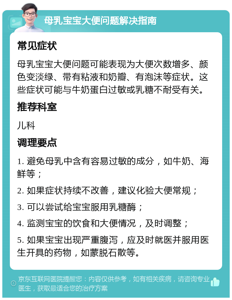 母乳宝宝大便问题解决指南 常见症状 母乳宝宝大便问题可能表现为大便次数增多、颜色变淡绿、带有粘液和奶瓣、有泡沫等症状。这些症状可能与牛奶蛋白过敏或乳糖不耐受有关。 推荐科室 儿科 调理要点 1. 避免母乳中含有容易过敏的成分，如牛奶、海鲜等； 2. 如果症状持续不改善，建议化验大便常规； 3. 可以尝试给宝宝服用乳糖酶； 4. 监测宝宝的饮食和大便情况，及时调整； 5. 如果宝宝出现严重腹泻，应及时就医并服用医生开具的药物，如蒙脱石散等。