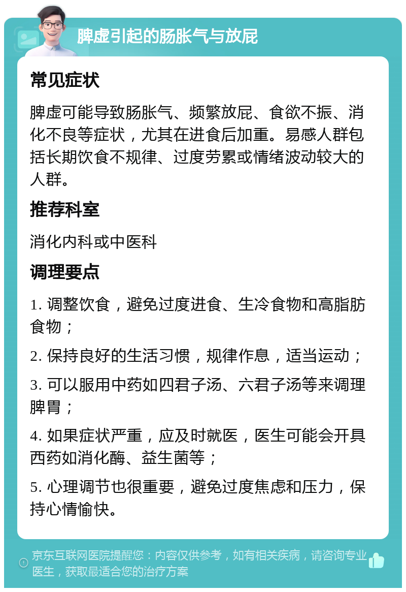 脾虚引起的肠胀气与放屁 常见症状 脾虚可能导致肠胀气、频繁放屁、食欲不振、消化不良等症状，尤其在进食后加重。易感人群包括长期饮食不规律、过度劳累或情绪波动较大的人群。 推荐科室 消化内科或中医科 调理要点 1. 调整饮食，避免过度进食、生冷食物和高脂肪食物； 2. 保持良好的生活习惯，规律作息，适当运动； 3. 可以服用中药如四君子汤、六君子汤等来调理脾胃； 4. 如果症状严重，应及时就医，医生可能会开具西药如消化酶、益生菌等； 5. 心理调节也很重要，避免过度焦虑和压力，保持心情愉快。