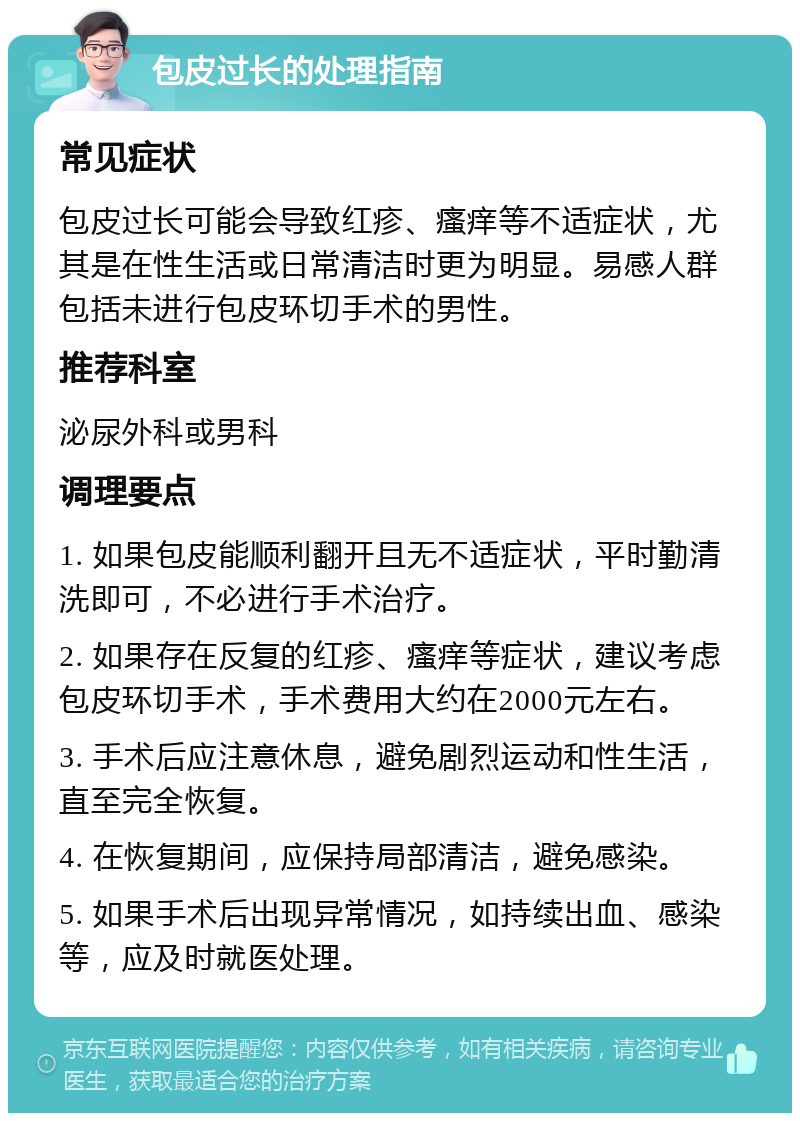 包皮过长的处理指南 常见症状 包皮过长可能会导致红疹、瘙痒等不适症状，尤其是在性生活或日常清洁时更为明显。易感人群包括未进行包皮环切手术的男性。 推荐科室 泌尿外科或男科 调理要点 1. 如果包皮能顺利翻开且无不适症状，平时勤清洗即可，不必进行手术治疗。 2. 如果存在反复的红疹、瘙痒等症状，建议考虑包皮环切手术，手术费用大约在2000元左右。 3. 手术后应注意休息，避免剧烈运动和性生活，直至完全恢复。 4. 在恢复期间，应保持局部清洁，避免感染。 5. 如果手术后出现异常情况，如持续出血、感染等，应及时就医处理。